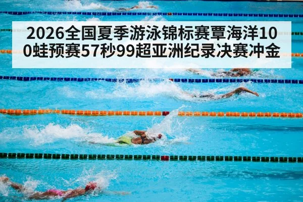 2026全国夏季游泳锦标赛覃海洋100蛙预赛57秒99超亚洲纪录决赛冲金