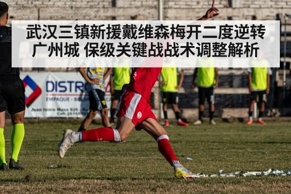 武汉三镇新援戴维森梅开二度逆转广州城 保级关键战战术调整解析