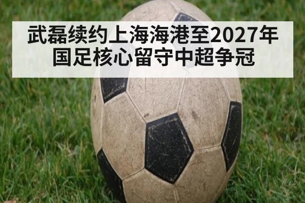 武磊续约上海海港至2027年 国足核心留守中超争冠