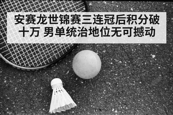 安赛龙世锦赛三连冠后积分破十万 男单统治地位无可撼动